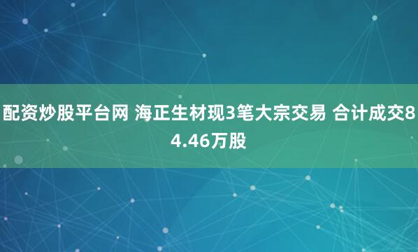 配资炒股平台网 海正生材现3笔大宗交易 合计成交84.46万股