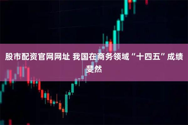 股市配资官网网址 我国在商务领域“十四五”成绩斐然