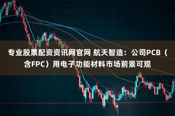 专业股票配资资讯网官网 航天智造：公司PCB（含FPC）用电子功能材料市场前景可观