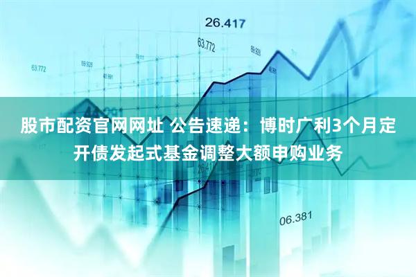 股市配资官网网址 公告速递：博时广利3个月定开债发起式基金调整大额申购业务
