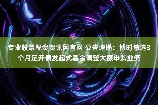 专业股票配资资讯网官网 公告速递：博时慧选3个月定开债发起式基金调整大额申购业务