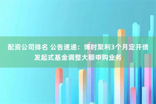 配资公司排名 公告速递：博时聚利3个月定开债发起式基金调整大额申购业务