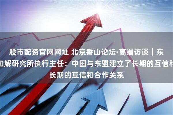 股市配资官网网址 北京香山论坛·高端访谈｜东盟和平与和解研究所执行主任：中国与东盟建立了长期的互信和合作关系