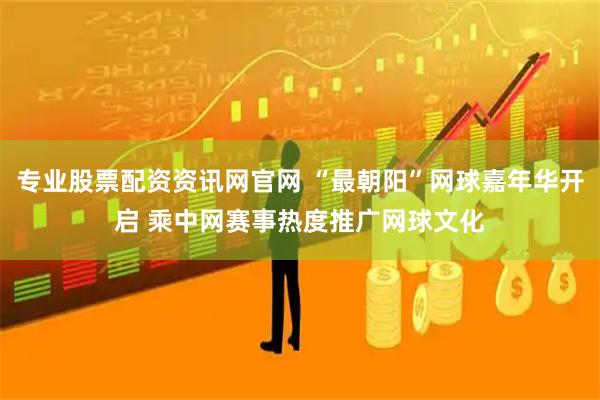 专业股票配资资讯网官网 “最朝阳”网球嘉年华开启 乘中网赛事热度推广网球文化