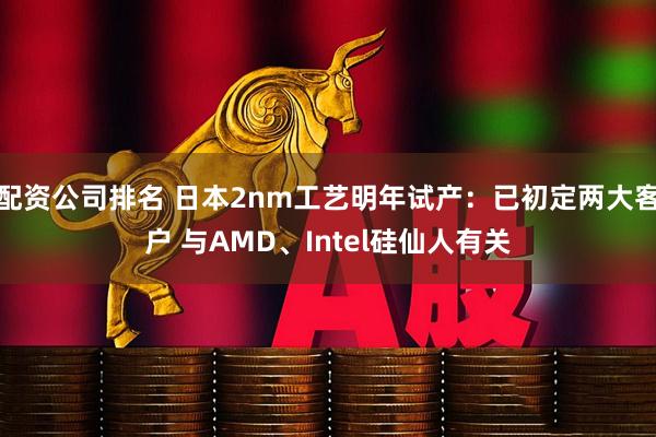 配资公司排名 日本2nm工艺明年试产：已初定两大客户 与AMD、Intel硅仙人有关