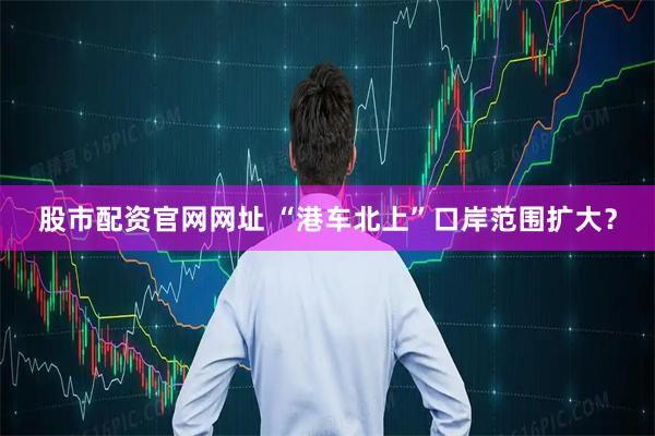 股市配资官网网址 “港车北上”口岸范围扩大？