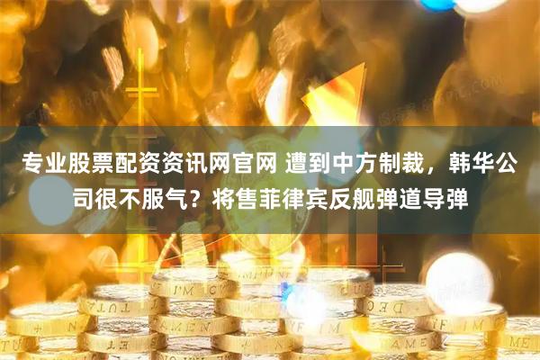 专业股票配资资讯网官网 遭到中方制裁，韩华公司很不服气？将售菲律宾反舰弹道导弹