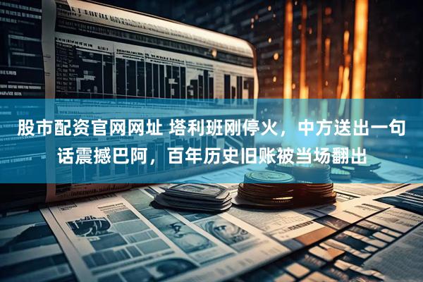 股市配资官网网址 塔利班刚停火，中方送出一句话震撼巴阿，百年历史旧账被当场翻出