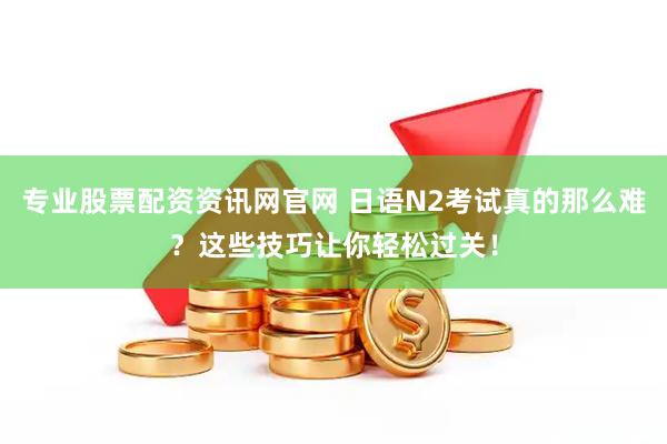 专业股票配资资讯网官网 日语N2考试真的那么难？这些技巧让你轻松过关！