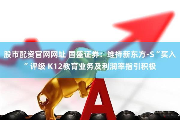 股市配资官网网址 国盛证券：维持新东方-S“买入”评级 K12教育业务及利润率指引积极
