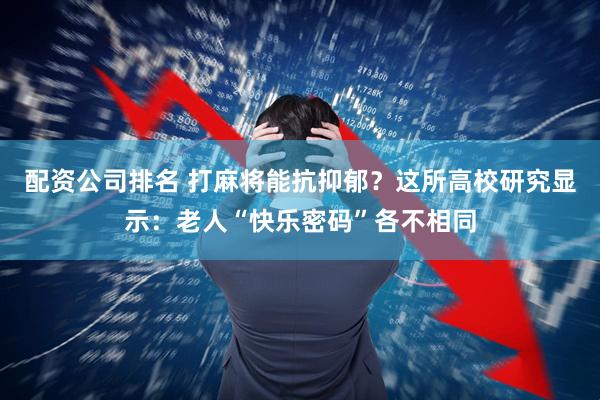 配资公司排名 打麻将能抗抑郁？这所高校研究显示：老人“快乐密码”各不相同