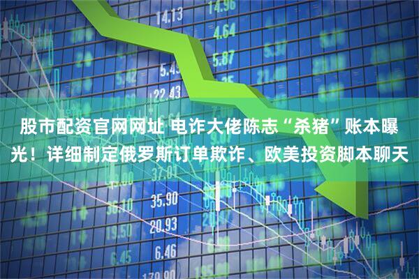 股市配资官网网址 电诈大佬陈志“杀猪”账本曝光！详细制定俄罗斯订单欺诈、欧美投资脚本聊天