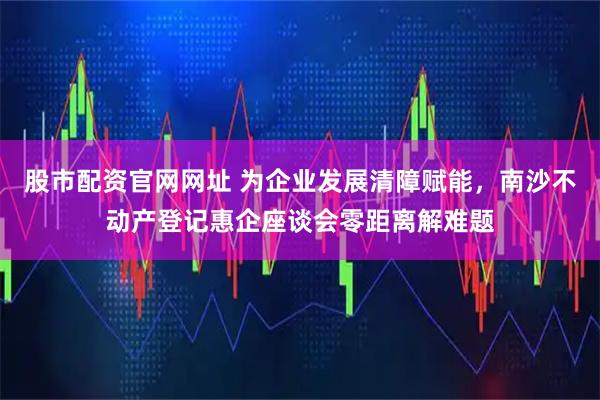 股市配资官网网址 为企业发展清障赋能，南沙不动产登记惠企座谈会零距离解难题