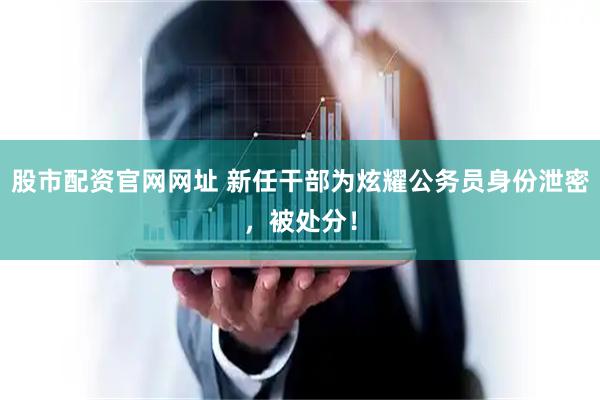 股市配资官网网址 新任干部为炫耀公务员身份泄密，被处分！