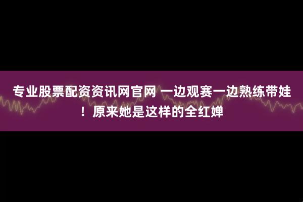 专业股票配资资讯网官网 一边观赛一边熟练带娃！原来她是这样的全红婵