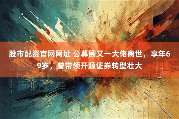 股市配资官网网址 公募圈又一大佬离世，享年69岁，曾带领开源证券转型壮大