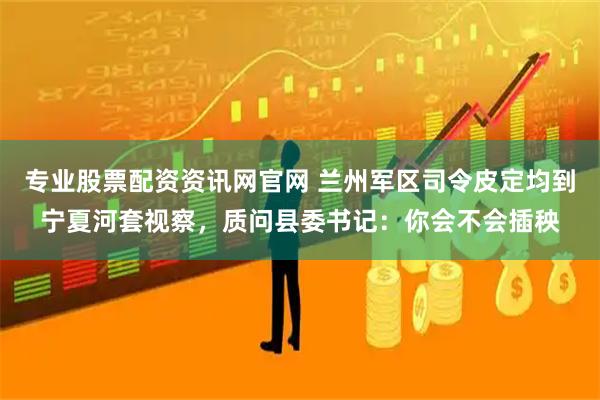 专业股票配资资讯网官网 兰州军区司令皮定均到宁夏河套视察，质问县委书记：你会不会插秧