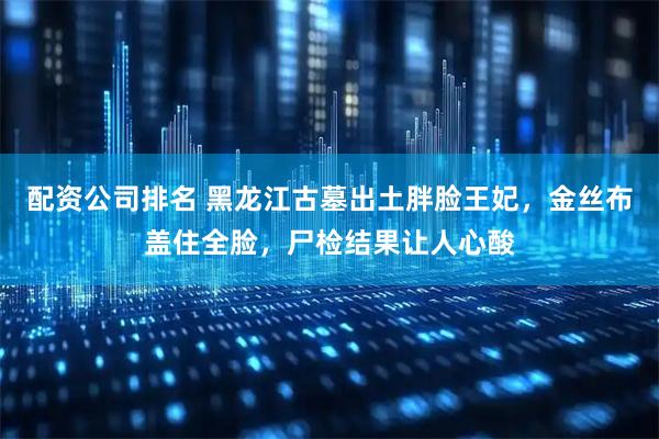 配资公司排名 黑龙江古墓出土胖脸王妃，金丝布盖住全脸，尸检结果让人心酸