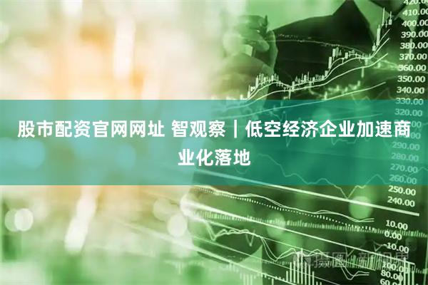 股市配资官网网址 智观察｜低空经济企业加速商业化落地