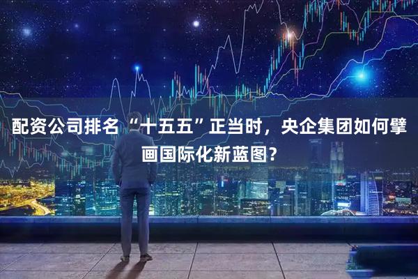 配资公司排名 “十五五”正当时，央企集团如何擘画国际化新蓝图？