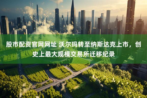 股市配资官网网址 沃尔玛转至纳斯达克上市，创史上最大规模交易所迁移纪录