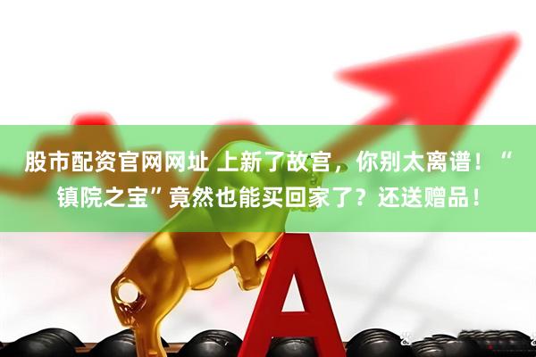 股市配资官网网址 上新了故宫，你别太离谱！“镇院之宝”竟然也能买回家了？还送赠品！