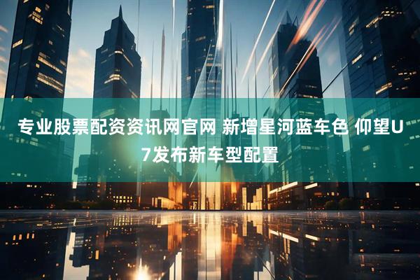 专业股票配资资讯网官网 新增星河蓝车色 仰望U7发布新车型配置