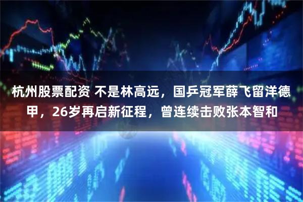 杭州股票配资 不是林高远，国乒冠军薛飞留洋德甲，26岁再启新征程，曾连续击败张本智和