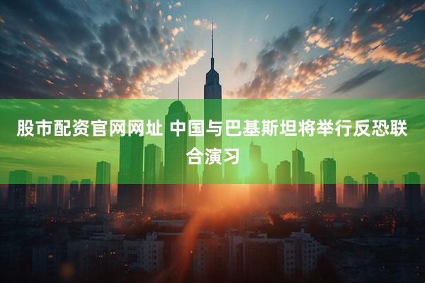 股市配资官网网址 中国与巴基斯坦将举行反恐联合演习