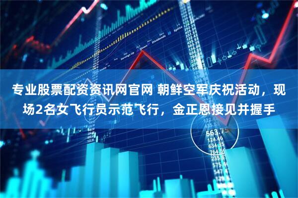 专业股票配资资讯网官网 朝鲜空军庆祝活动，现场2名女飞行员示范飞行，金正恩接见并握手