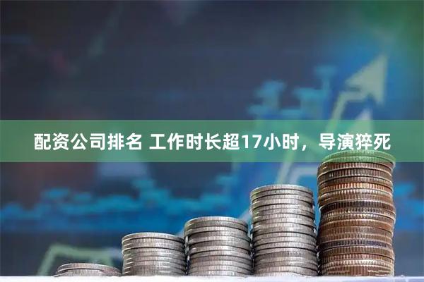 配资公司排名 工作时长超17小时，导演猝死