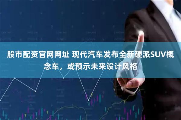 股市配资官网网址 现代汽车发布全新硬派SUV概念车，或预示未来设计风格