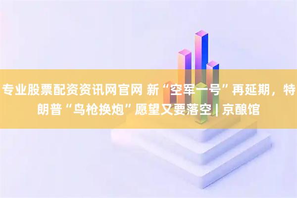 专业股票配资资讯网官网 新“空军一号”再延期，特朗普“鸟枪换炮”愿望又要落空 | 京酿馆