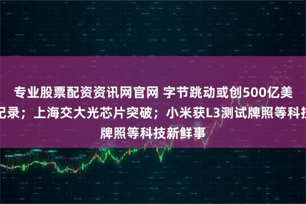 专业股票配资资讯网官网 字节跳动或创500亿美元利润纪录；上海交大光芯片突破；小米获L3测试牌照等科技新鲜事