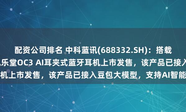 配资公司排名 中科蓝讯(688332.SH)：搭载公司BT8951H芯片的机乐堂OC3 AI耳夹式蓝牙耳机上市发售，该产品已接入豆包大模型，支持AI智能问答