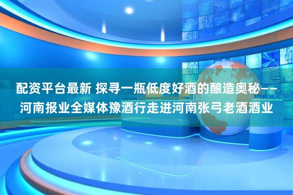 配资平台最新 探寻一瓶低度好酒的酿造奥秘——河南报业全媒体豫酒行走进河南张弓老酒酒业
