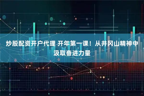 炒股配资开户代理 开年第一课！从井冈山精神中汲取奋进力量
