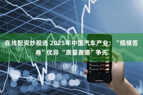 在线配资炒股选 2025年中国汽车产业：“规模答卷”优异 “质量赛道”争先
