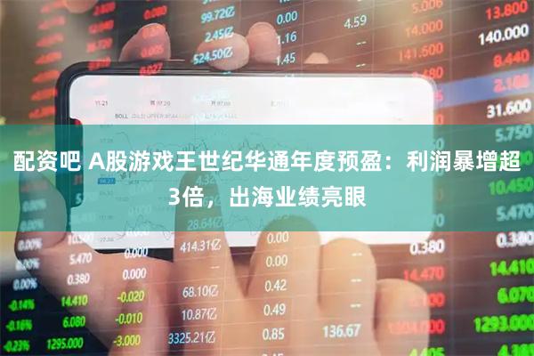 配资吧 A股游戏王世纪华通年度预盈：利润暴增超3倍，出海业绩亮眼
