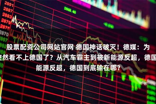 股票配资公司网站官网 德国神话破灭！德媒：为什么中国人突然看不上德国了？从汽车霸主到被新能源反超，德国到底输在哪？