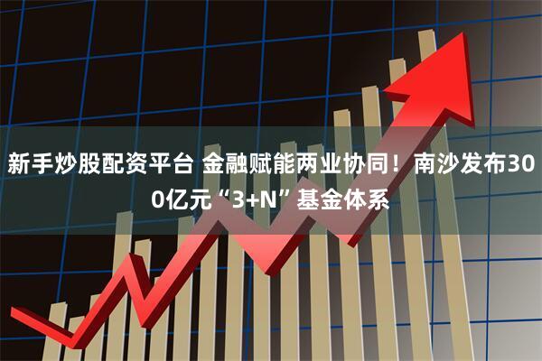 新手炒股配资平台 金融赋能两业协同！南沙发布300亿元“3+N”基金体系