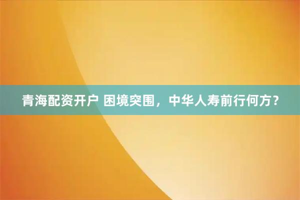 青海配资开户 困境突围，中华人寿前行何方？