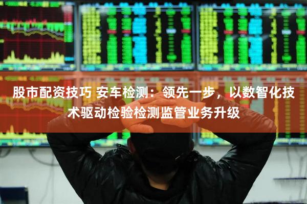 股市配资技巧 安车检测：领先一步，以数智化技术驱动检验检测监管业务升级