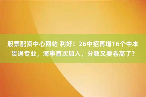 股票配资中心网站 利好！26中招再增16个中本贯通专业，海事首次加入，分数又要卷高了？