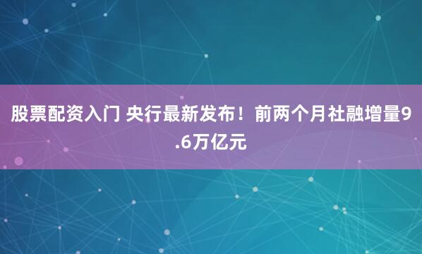 股票配资入门 央行最新发布！前两个月社融增量9.6万亿元