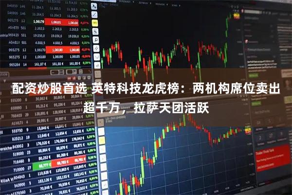 配资炒股首选 英特科技龙虎榜：两机构席位卖出超千万，拉萨天团活跃