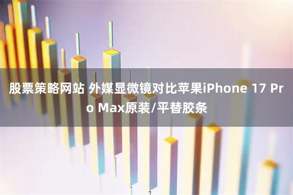 股票策略网站 外媒显微镜对比苹果iPhone 17 Pro Max原装/平替胶条