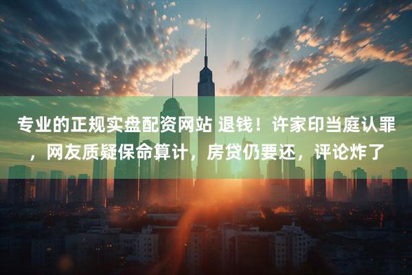 专业的正规实盘配资网站 退钱！许家印当庭认罪，网友质疑保命算计，房贷仍要还，评论炸了