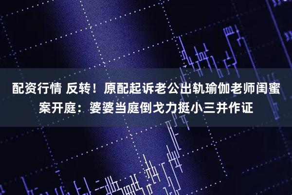 配资行情 反转！原配起诉老公出轨瑜伽老师闺蜜案开庭：婆婆当庭倒戈力挺小三并作证