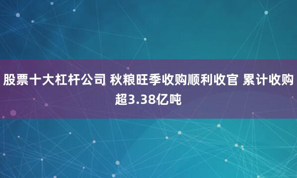 股票十大杠杆公司 秋粮旺季收购顺利收官 累计收购超3.38亿吨